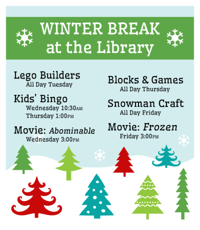 Winter Break at the Library: Lego Builders All Day Tuesday; Kid's Bingo Wednesdaty 10:30 & Thursday 1:00; movie "Abominable" Wednesday 3:00; Blocks & Games All Day Thursday; Snowman Craft All Day Friday; Movie "Frozen" Friday 3:00 